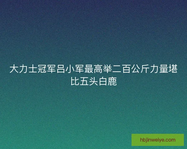 大力士冠军吕小军最高举二百公斤力量堪比五头白鹿 大力士冠军吕小军最高举二百公斤力量堪比五头白鹿